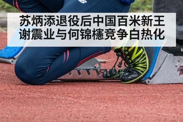 苏炳添退役后中国百米新王谢震业与何锦櫶竞争白热化
