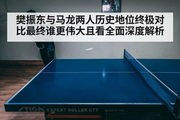 樊振东与马龙两人历史地位终极对比最终谁更伟大且看全面深度解析